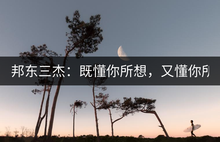 邦東三杰：既懂你所想，又懂你所需！