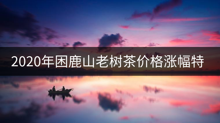 2020年困鹿山老樹茶價格漲幅特點(diǎn) 2020年困鹿山老樹茶價格漲幅特點(diǎn)