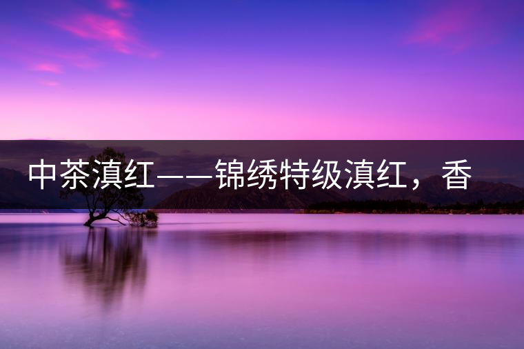 中茶滇紅——錦繡特級(jí)滇紅，香甜高揚(yáng)滋味鮮爽