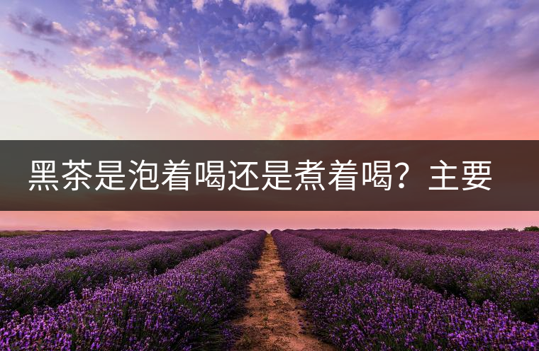黑茶是泡著喝還是煮著喝？主要取決于這些