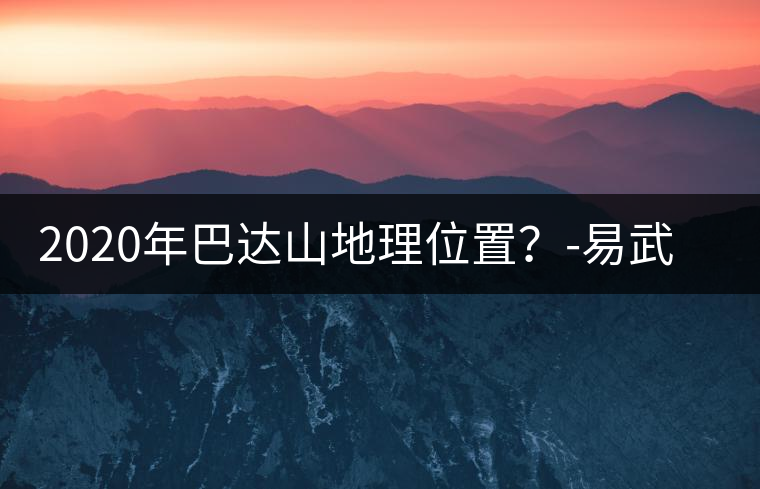 2020年巴達山地理位置？-易武中聘號
