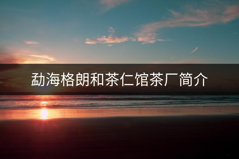 勐海格朗和茶仁館茶廠簡介