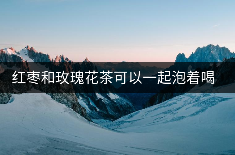 紅棗和玫瑰花茶可以一起泡著喝嗎 紅棗和玫瑰花茶可以一起泡著喝嗎