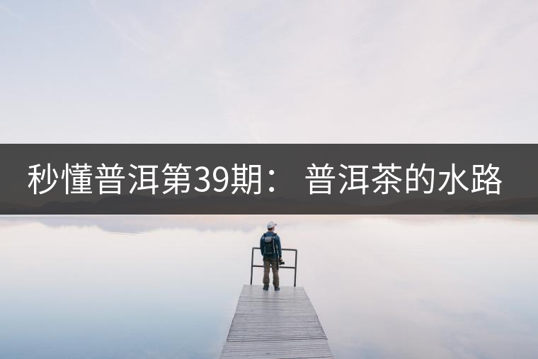 秒懂普洱第39期： 普洱茶的水路是什么路？