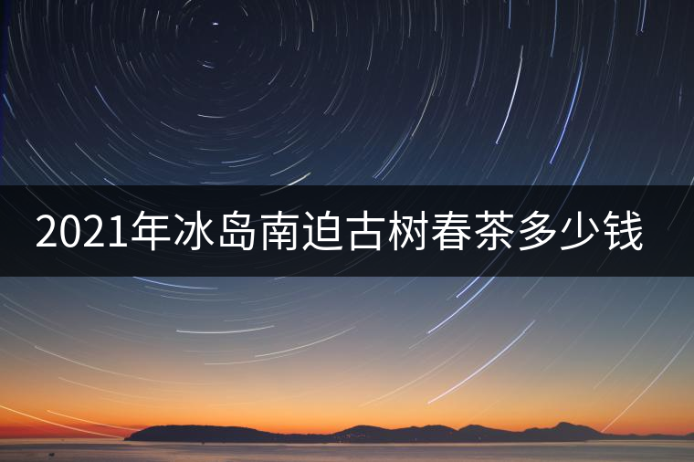 2021年冰島南迫古樹(shù)春茶多少錢(qián)一公斤？