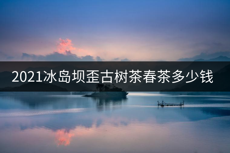 2021冰島壩歪古樹茶春茶多少錢一公斤？