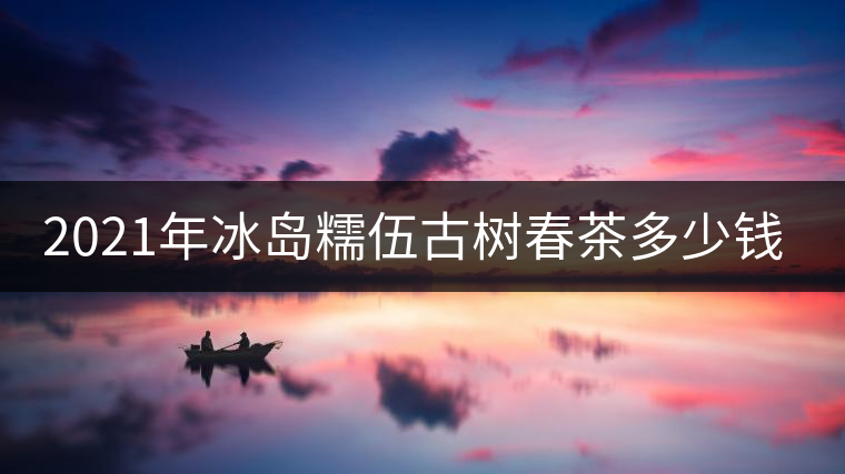 2021年冰島糯伍古樹春茶多少錢一公斤
