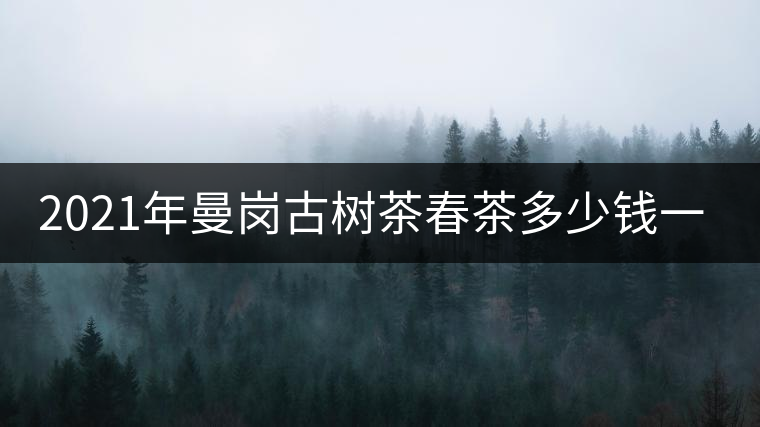 2021年曼崗古樹茶春茶多少錢一公斤？