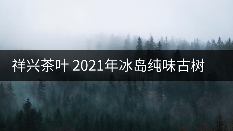 祥興茶葉 2021年冰島純味古樹春茶品質(zhì)好嗎？