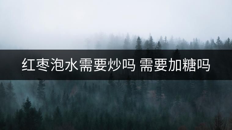 紅棗泡水需要炒嗎 需要加糖嗎 紅棗泡水需要炒嗎 需要加糖嗎