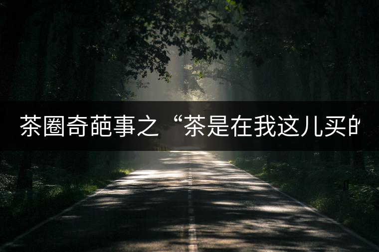 茶圈奇葩事之“茶是在我這兒買的嗎？”