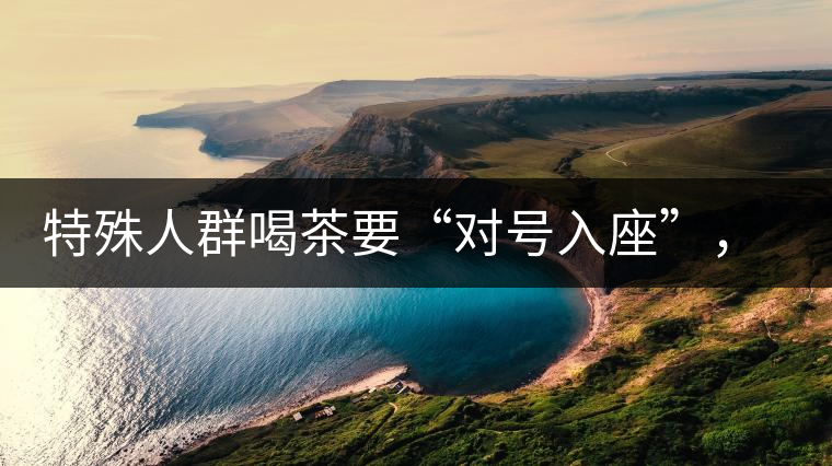 特殊人群喝茶要“對號入座”，不同體質(zhì)的人喝不同屬性的茶