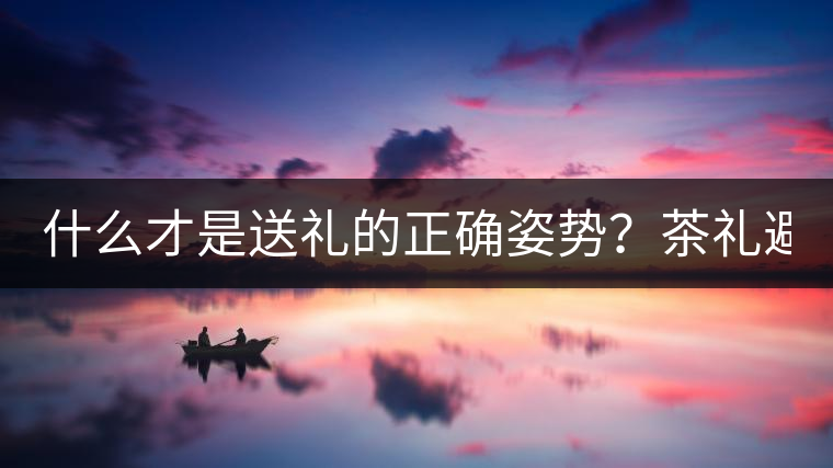 什么才是送禮的正確姿勢？茶禮避坑指南！