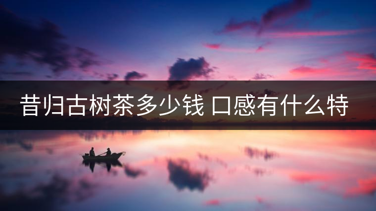 昔歸古樹茶多少錢 口感有什么特點(diǎn) 昔歸古樹茶多少錢 口感有什么特點(diǎn)