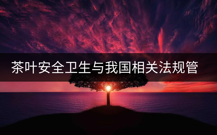 茶葉安全衛(wèi)生與我國(guó)相關(guān)法規(guī)管理體系簡(jiǎn)述(貳) 茶葉安全衛(wèi)生與我國(guó)相關(guān)法規(guī)管理體系簡(jiǎn)述(貳)