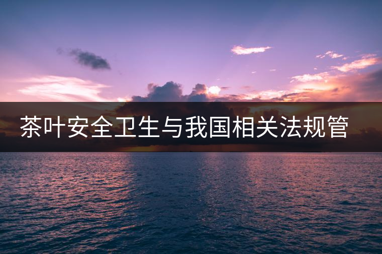 茶葉安全衛(wèi)生與我國(guó)相關(guān)法規(guī)管理體系簡(jiǎn)述（壹）