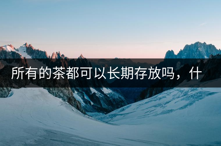 所有的茶都可以長期存放嗎，什么需要搶鮮喝？
