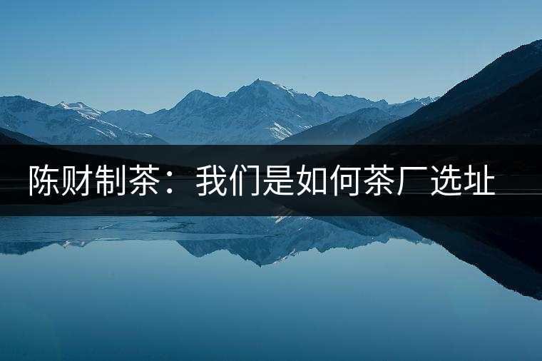 陳財制茶：我們是如何茶廠選址的