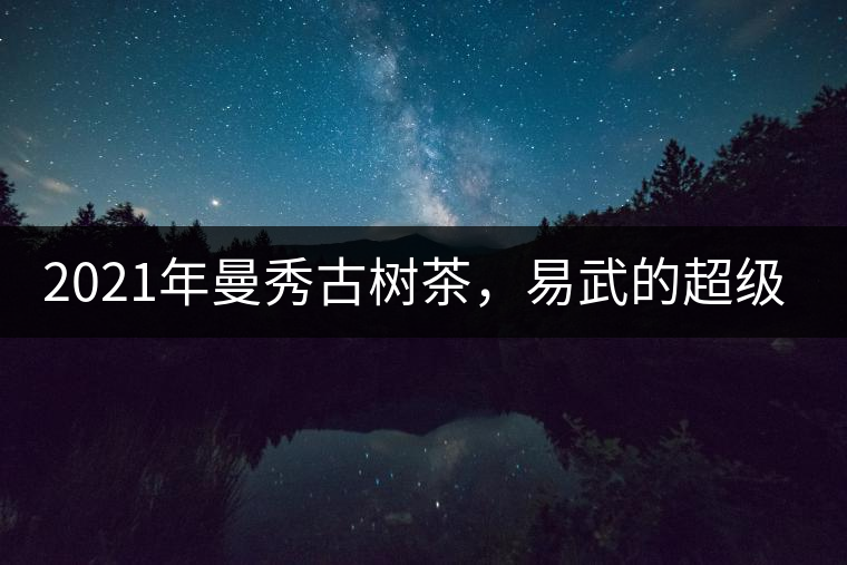 2021年曼秀古樹茶，易武的超級(jí)黑馬