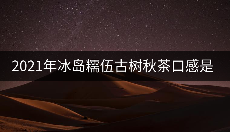 2021年冰島糯伍古樹秋茶口感是什么？