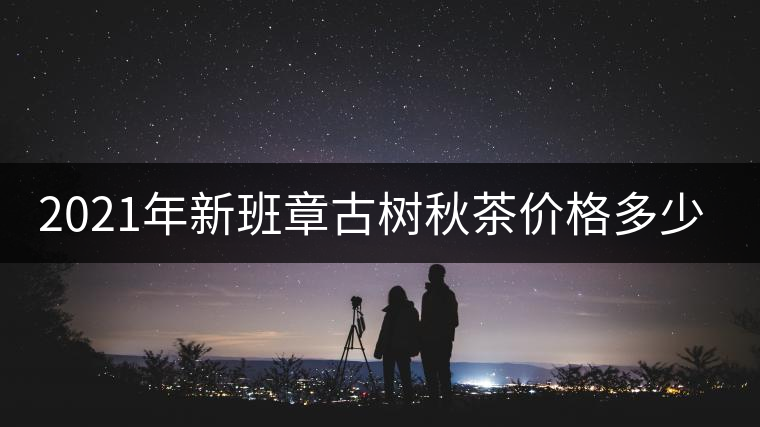 2021年新班章古樹秋茶價格多少？