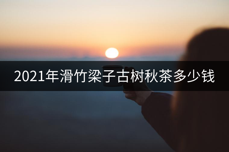 2021年滑竹梁子古樹(shù)秋茶多少錢 2021年滑竹梁子古樹(shù)秋茶多少錢