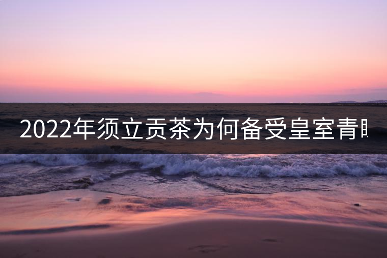 2022年須立貢茶為何備受皇室青睞!揭秘！