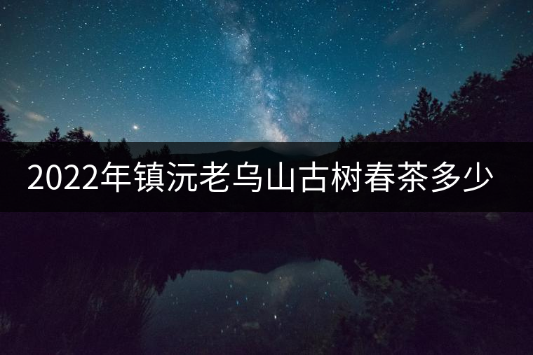 2022年鎮(zhèn)沅老烏山古樹春茶多少錢一公斤？