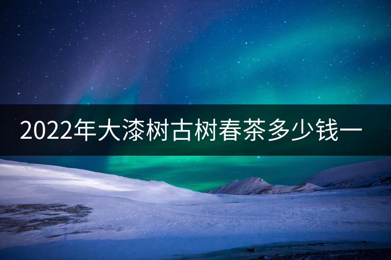 2022年大漆樹古樹春茶多少錢一公斤？