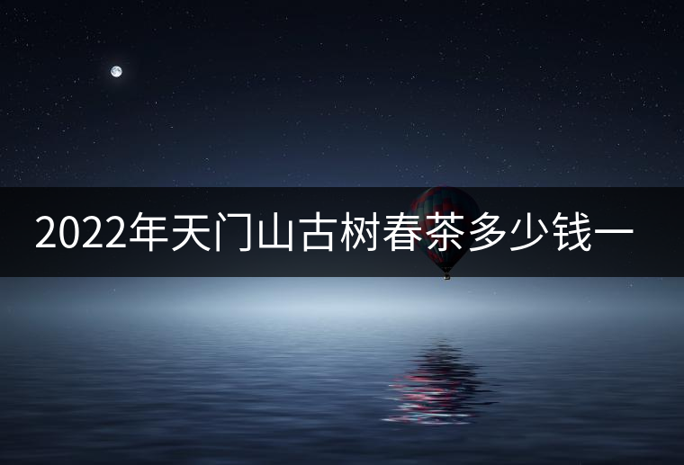 2022年天門山古樹春茶多少錢一公斤？