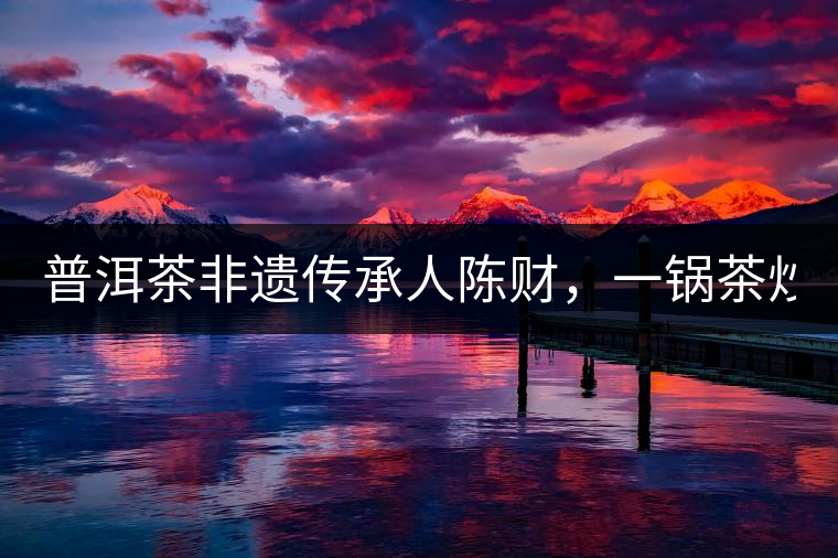 普洱茶非遺傳承人陳財(cái)，一鍋茶炒出10萬元