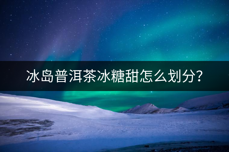 冰島普洱茶冰糖甜怎么劃分？