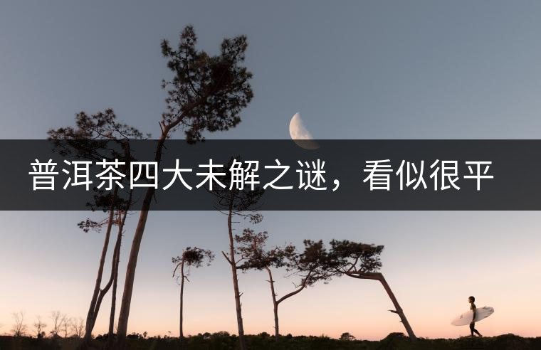 普洱茶四大未解之謎，看似很平常，實際很費解！