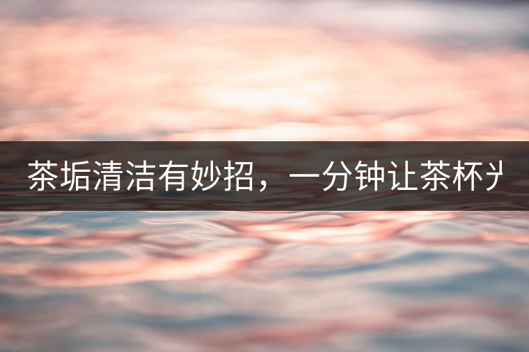 茶垢清潔有妙招，一分鐘讓茶杯光亮如新！