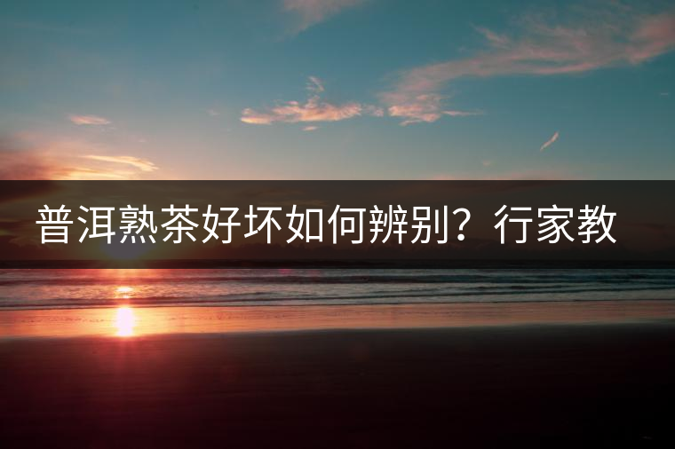 普洱熟茶好壞如何辨別？行家教你3步走！聞茶香、品茶湯、鑒葉底