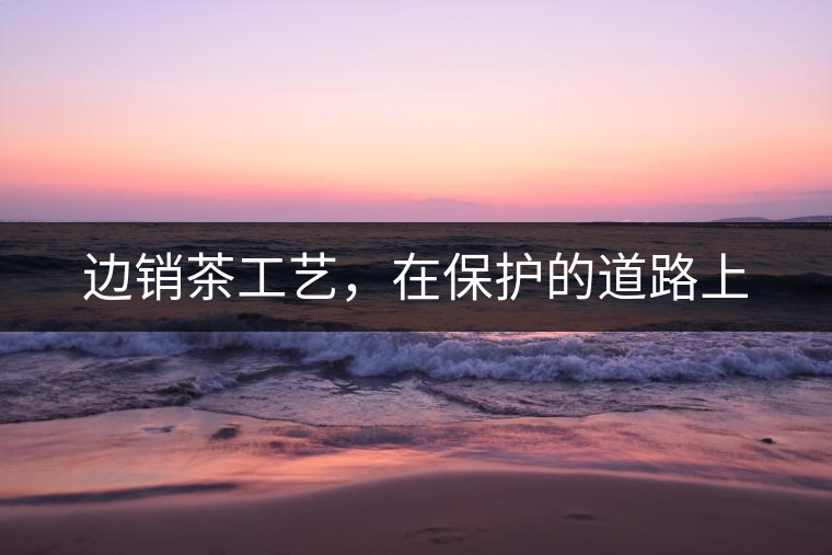 邊銷茶工藝，在保護的道路上