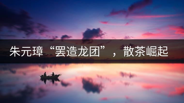 朱元璋“罷造龍團(tuán)”，散茶崛起，普洱茶特立獨(dú)行！