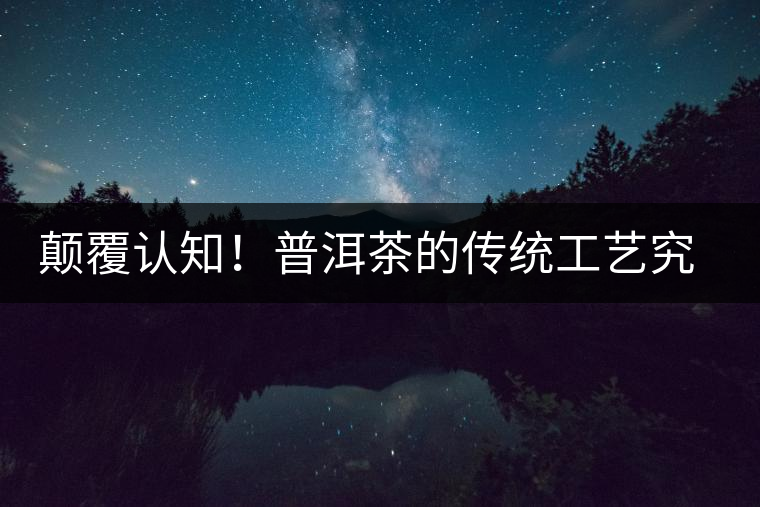 顛覆認(rèn)知！普洱茶的傳統(tǒng)工藝究竟是什么？