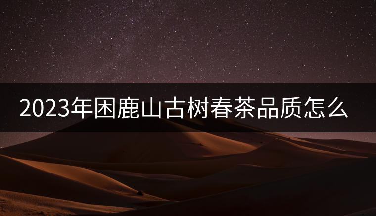 2023年困鹿山古樹春茶品質(zhì)怎么樣? 2023年困鹿山古樹春茶品質(zhì)怎么樣?