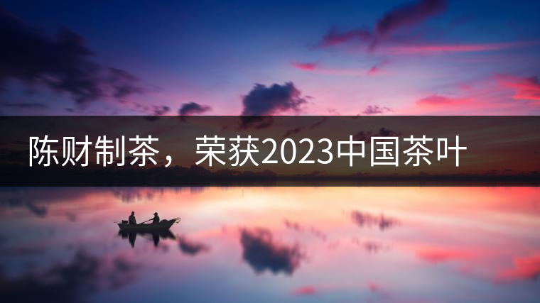 陳財制茶，榮獲2023中國茶葉十大領軍人物稱號