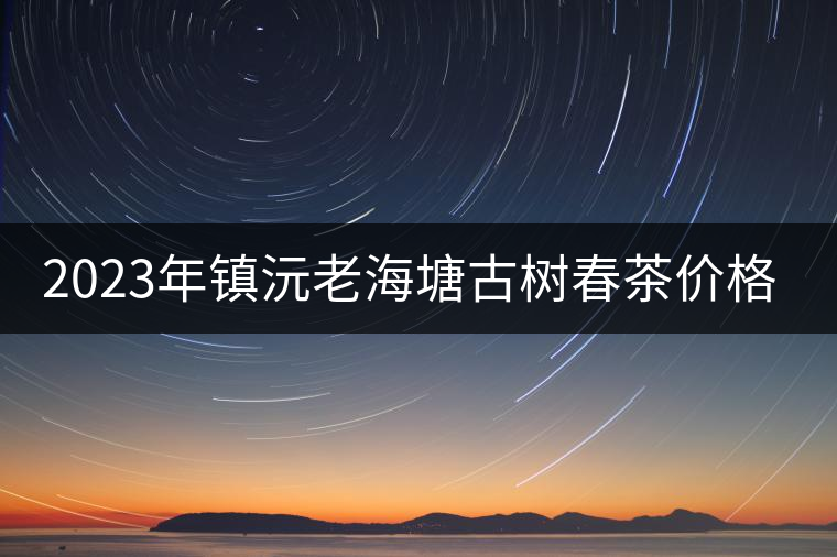 2023年鎮(zhèn)沅老海塘古樹(shù)春茶價(jià)格是多少？
