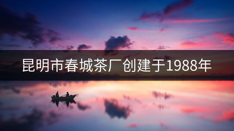 昆明市春城茶廠創(chuàng)建于1988年 昆明市春城茶廠創(chuàng)建于1988年