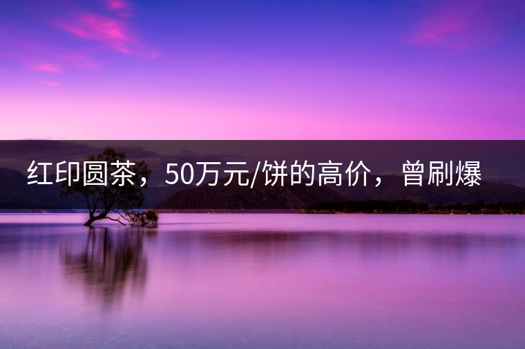 紅印圓茶，50萬元/餅的高價(jià)，曾刷爆五十年代茶界