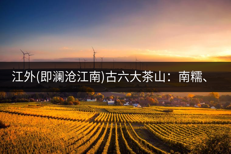 江外(即瀾滄江南)古六大茶山：南糯、南嶠、勐宋、景邁、布朗、巴達。