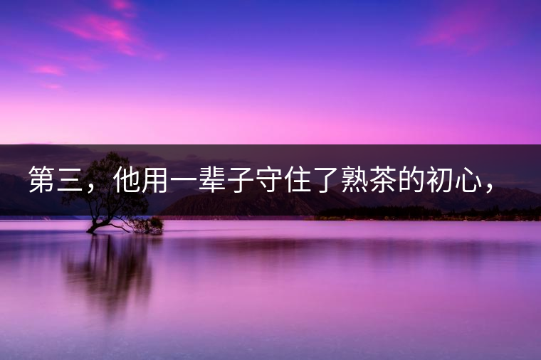 第三，他用一輩子守住了熟茶的初心，定下了熟茶的底線